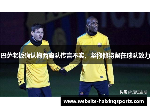 巴萨老板确认梅西离队传言不实，坚称他将留在球队效力