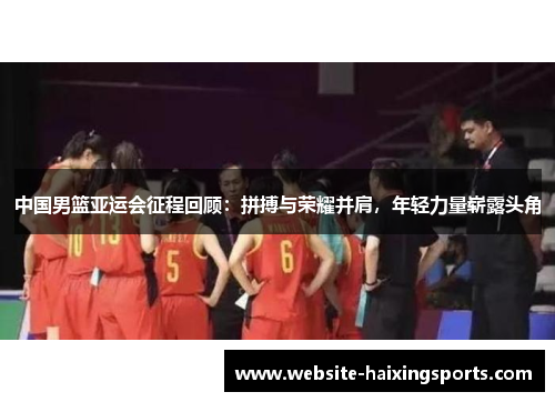 中国男篮亚运会征程回顾：拼搏与荣耀并肩，年轻力量崭露头角