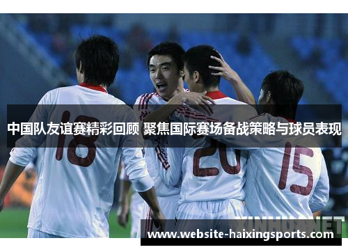 中国队友谊赛精彩回顾 聚焦国际赛场备战策略与球员表现